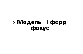  › Модель ­ форд фокус